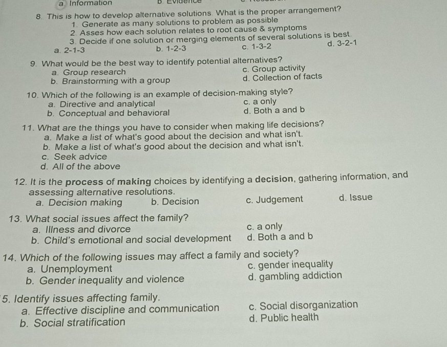 a Information D Eviuence
8. This is how to develop alternative solutions. What is the proper arrangement?
1. Generate as many solutions to problem as possible
2 Asses how each solution relates to root cause & symptoms
3. Decide if one solution or merging elements of several solutions is best.
a. 2 -1 -3 b. 1 -2 -3 c. 1-3 -2
d. 3 -2 -1
9. What would be the best way to identify potential alternatives?
a. Group research c. Group activity
b. Brainstorming with a group d. Collection of facts
10. Which of the following is an example of decision-making style?
a. Directive and analytical c. a only
b. Conceptual and behavioral d. Both a and b
11. What are the things you have to consider when making life decisions?
a. Make a list of what's good about the decision and what isn't.
b. Make a list of what's good about the decision and what isn't.
c. Seek advice
d. All of the above
12. It is the process of making choices by identifying a decision, gathering information, and
assessing alternative resolutions.
a. Decision making b. Decision c. Judgement d. Issue
13. What social issues affect the family?
a. Illness and divorce c. a only
b. Child's emotional and social development d. Both a and b
14. Which of the following issues may affect a family and society?
a. Unemployment c. gender inequality
b. Gender inequality and violence d. gambling addiction
5. Identify issues affecting family.
a. Effective discipline and communication c. Social disorganization
b. Social stratification d. Public health