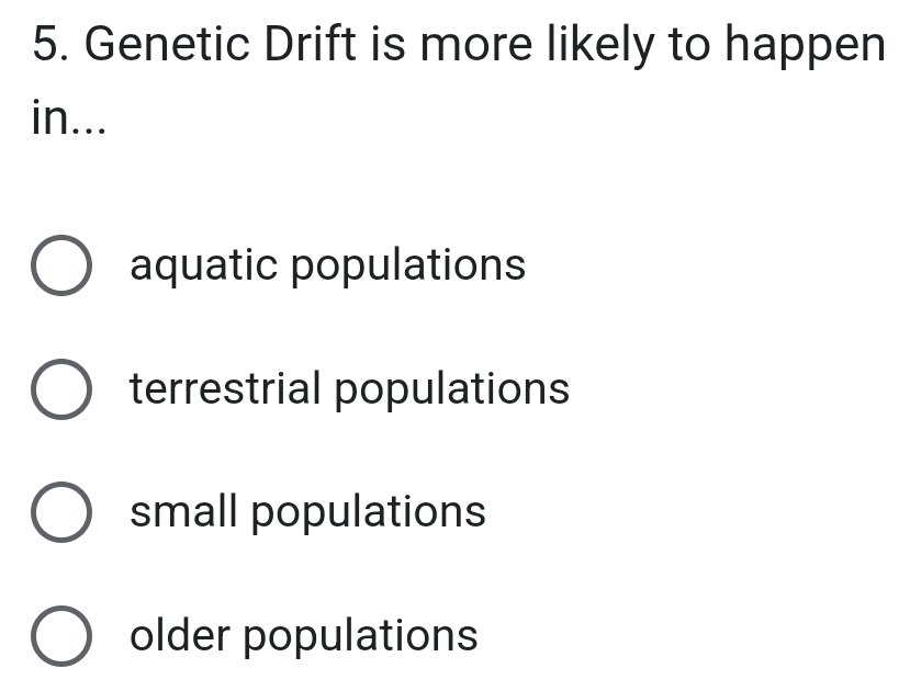 Genetic Drift is more likely to happen
in...
aquatic populations
terrestrial populations
small populations
older populations