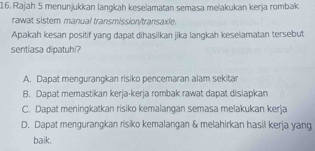 Rajah 5 menunjukkan langkah keselamatan semasa melakukan kerja rombak
rawat sistem manual transmission/transaxle.
Apakah kesan positif yang dapat dihasilkan jika langkah keselamatan tersebut
sentiasa dipatuhi?
A. Dapat mengurangkan risiko pencemaran alam sekitar
B. Dapat memastikan kerja-kerja rombak rawat dapat disiapkan
C. Dapat meningkatkan risiko kemalangan semasa melakukan kerja
D. Dapat mengurangkan risiko kemalangan & melahirkan hasil kerja yang
baik.