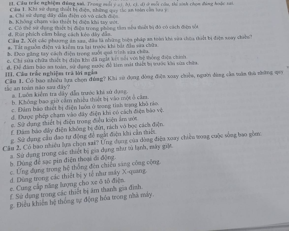 Câu trắc nghiệm đúng sai. Trong mỗi ý α), b), c), d) ở mỗi câu, thí sinh chọn đúng hoặc sai.
Câu 1. Khi sử dụng thiết bị điện, những quy tắc an toàn cần lưu ý:. Chỉ sử dụng dây dẫn điện có vỏ cách điện.
b. Không chạm vào thiết bị điện khi tay ướt.
c. Có thể sử dụng thiết bị điện trong phòng tắm nếu thiết bị đó có cách điện tốt
d. Rút phích căm bằng cách kéo dây dẫn.
Câu 2. Xét các phương án sau, đầu là những biện pháp an toàn khi sửa chữa thiết bị điện xoay chiều?
a. Tắt nguồn điện và kiểm tra lại trước khi bắt đầu sửa chữa.
b. Đeo găng tay cách điện trong suốt quá trình sửa chữa.
c. Chỉ sửa chữa thiết bị điện khi đã ngắt kết nối với hệ thống điện chính.
d. Để đảm bảo an toàn, sử dụng nước đề làm mát thiết bị trước khi sửa chữa.
III. Câu trắc nghiệm trã lời ngắn
Câu 1. Có bao nhiêu lựa chọn đúng? Khi sử dụng dòng điện xoay chiều, người dùng cần tuân thủ những quy
tắc an toàn nào sau đây?
a. Luôn kiểm tra dây dẫn trước khi sử dụng.
b. Không bao giờ cắm nhiều thiết bị vào một ổ cắm.
c. Đảm bảo thiết bị điện luôn ở trong tình trạng khô ráo.
d. Được phép chạm vào dây điện khi có cách điện bảo vệ.
e. Sử dụng thiết bị điện trong điều kiện ẩm ướt.
f. Đảm bảo dây điện không bị đứt, rách vỏ bọc cách điện.
g. Sử dụng cầu dao tự động để ngắt điện khi cần thiết.
Câu 2. Có bao nhiêu lựa chọn sai? Ứng dụng của dòng điện xoay chiều trong cuộc sống bao gồm:
a. Sử dụng trong các thiết bị gia dụng như tủ lạnh, máy giặt.
b. Dùng để sạc pin điện thoại di động.
c. Ứng dụng trong hệ thống đèn chiếu sáng công cộng.
d. Dùng trong các thiết bị y tế như máy X-quang.
e. Cung cấp năng lượng cho xe ô tô điện.
f. Sử dụng trong các thiết bị âm thanh gia đình.
g. Điều khiển hệ thống tự động hóa trong nhà máy.