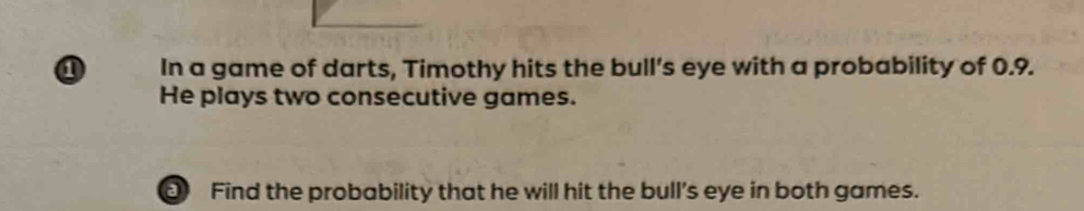 a In a game of darts, Timothy hits the bull’s eye with a probability of 0.9. 
He plays two consecutive games. 
Find the probability that he will hit the bull's eye in both games.