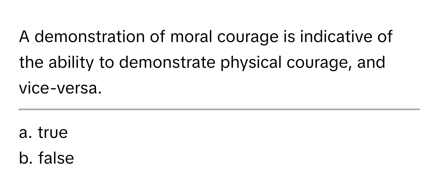 A demonstration of moral courage is indicative of the ability to demonstrate physical courage, and vice-versa. 
___________________

a. true
b. false