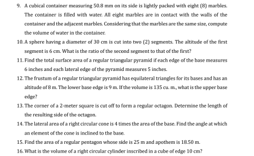 A cubical container measuring 50.8 mm on its side is lightly packed with eight (8) marbles. 
The container is filled with water. All eight marbles are in contact with the walls of the 
container and the adjacent marbles. Considering that the marbles are the same size, compute 
the volume of water in the container. 
10. A sphere having a diameter of 30 cm is cut into two (2) segments. The altitude of the first 
segment is 6 cm. What is the ratio of the second segment to that of the first? 
11. Find the total surface area of a regular triangular pyramid if each edge of the base measures
6 inches and each lateral edge of the pyramid measures 5 inches. 
12. The frustum of a regular triangular pyramid has equilateral triangles for its bases and has an 
altitude of 8 m. The lower base edge is 9 m. If the volume is 135 cu. m., what is the upper base 
edge? 
13. The corner of a 2-meter square is cut off to form a regular octagon. Determine the length of 
the resulting side of the octagon. 
14. The lateral area of a right circular cone is 4 times the area of the base. Find the angle at which 
an element of the cone is inclined to the base. 
15. Find the area of a regular pentagon whose side is 25 m and apothem is 18.50 m. 
16. What is the volume of a right circular cylinder inscribed in a cube of edge 10 cm?