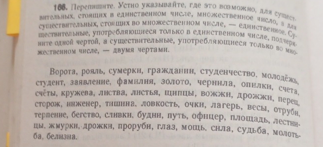 166, Перепншнте. Устно указывайτе, где эτо возможно, для сушест。
BΗтельΗых, СтояΙцΗх в едΗΗстВенном чнсÆе, МноественΗое чнсло, а для
сушествнтельных, стояшнх во множественном чнсле, — единственное. Су.
Πествнтельные, уπотребляюшлеся Τолько в едннственном чнсле, подчерке
ηηте олной чертой, а сушествнтельные, употребляΙшнеся Τолько во мно-
жественном чнсле, — двумя чертамн.
Βорота, рояль, сумерки, гражданнн, студенчество, молодежь,
студент, заявленне, фамилня, золото, черннла, олнлкн, счета¸
счёты, кружева, лнства, лнСтья, Шнпцы, вожжн, дрожжн, перец,
сторож, ннженер, тншнна, ловкость, очки, лагерь, весы, отрубн,
терленне, бегство, слнвкн, буднн, луть, офнцер, плошадь, лестнн-
цы. жмуркн, дрожкн, прорубн, глаз, мошь. снла, судьба, молоть
ба, белнзна.