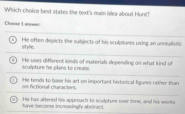 Which choice best states the text's main idea about Hunt?
Choose 1 answer:
A He often depicts the subjects of his sculptures using an unrealistic
style.
B He uses different kinds of materials depending on what kind of
sculpture he plans to create.
He tends to base his art on important historical figures rather than
on fictional characters.
He has altered his approach to sculpture over time, and his works
have become increasingly abstract.