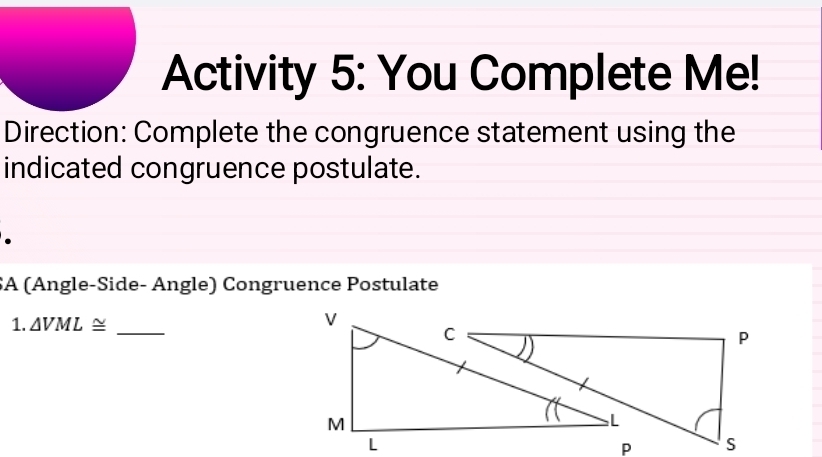 Activity 5: You Complete Me! 
Direction: Complete the congruence statement using the 
indicated congruence postulate. 
SA (Ängle-Side- Ängle) Congruence Postulate 
1. △ VML≌ _