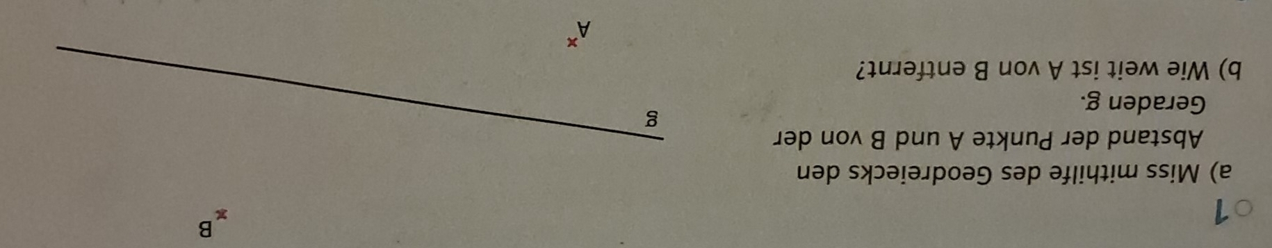 1
xB
a) Miss mithilfe des Geodreiecks den 
Abstand der Punkte A und B von der 
Geraden g. 
g 
b) Wie weit ist A von B entfernt?
A^x