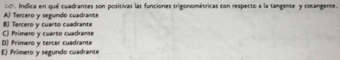 =o. Indica en qué cuadrantes son positivas las funciones trigonométricas con respecto a la tangente y cotangente.
A) Tercero y segundo cuadrante
B) Tercero y cuarto cuadrante
C) Primero y cuarto cuadrante
D) Primero y tercer cuadrante
E) Primero y segundo cuadrante