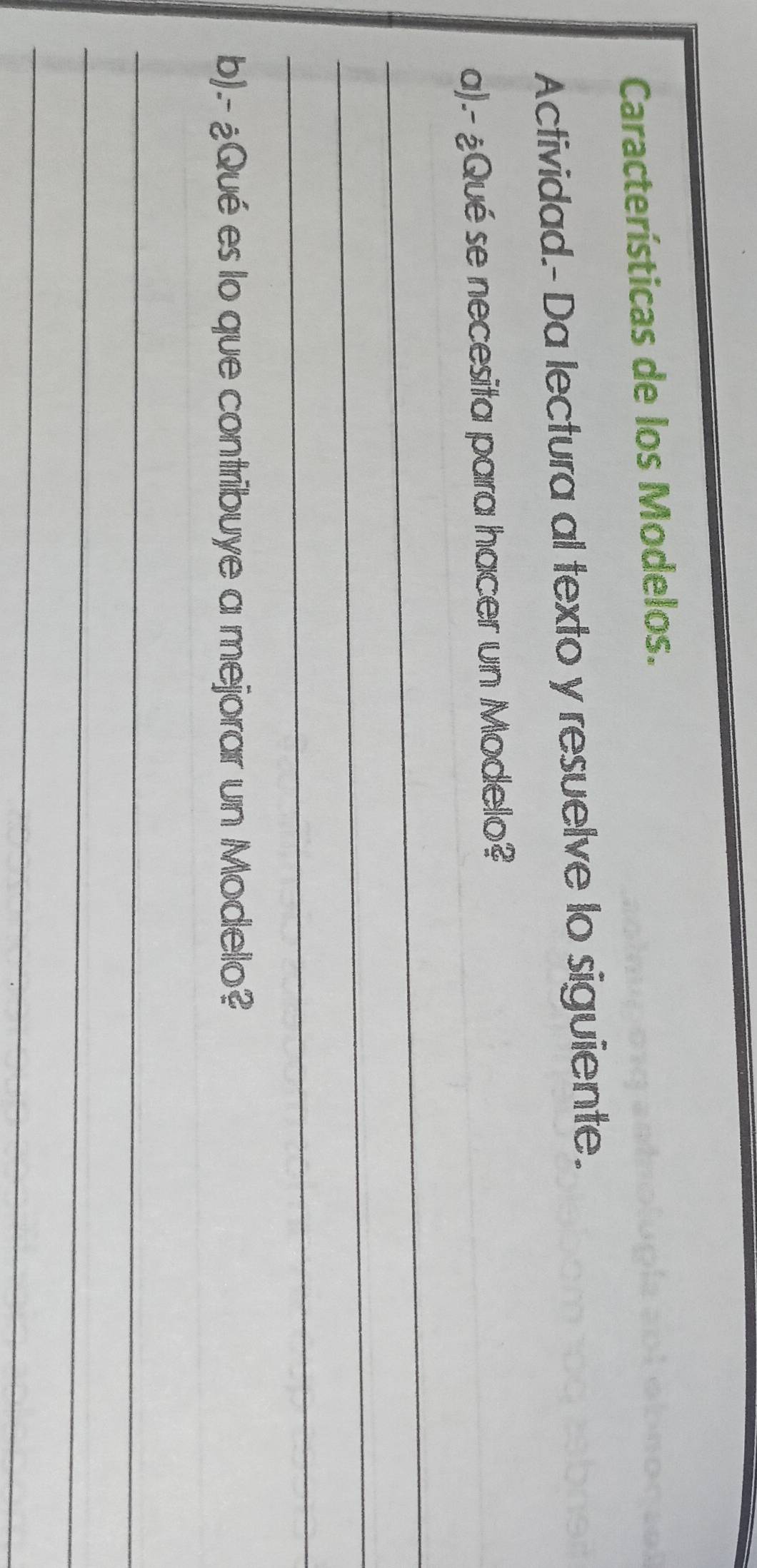 Características de los Modelos. 
Actividad.- Da lectura al texto y resuelve lo siguiente. 
a).- ¿Qué se necesita para hacer un Modelo? 
_ 
_ 
_ 
b).- ¿Qué es lo que contribuye a mejorar un Modelo? 
_ 
_ 
_