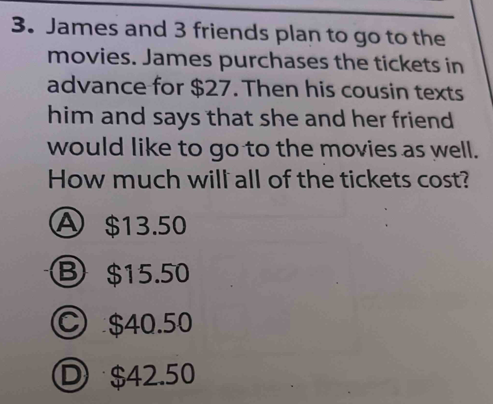 James and 3 friends plan to go to the
movies. James purchases the tickets in
advance for $27. Then his cousin texts
him and says that she and her friend 
would like to go to the movies as well.
How much will all of the tickets cost?
A $13.50
③ $15.50
○ $40.50
D $42.50