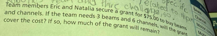 Team members Eric and Natalia secure a grant for $75.00 to buy beam a 
S a 
and channels. If the team needs 3 beams and 6 channels, will the gran 
cover the cost? If so, how much of the grant will remain?