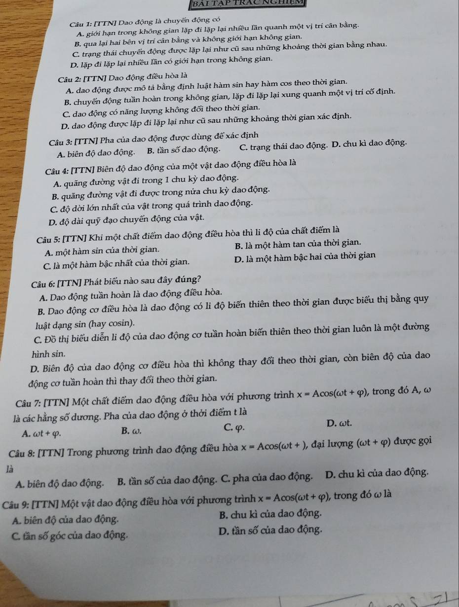 BAi TAp TRÁc NCHIệm
Câu 1: [TTN] Dao động là chuyển động có
A. giới hạn trong không gian lặp đi lặp lại nhiều lần quanh một vị trí cân bằng.
B. qua lại hai bên vị trí cân bằng và không giới hạn không gian.
C. trạng thái chuyển động được lặp lại như cũ sau những khoảng thời gian bằng nhau.
D. lặp đi lặp lại nhiều lần có giới hạn trong không gian.
Câu 2: [TTN] Dao động điều hòa là
A. dao động được mô tả bằng định luật hàm sin hay hàm cos theo thời gian.
B. chuyển động tuần hoàn trong không gian, lặp đi lặp lại xung quanh một vị trí cố định.
C. dao động có năng lượng không đổi theo thời gian.
D. dao động được lặp đi lặp lại như cũ sau những khoảng thời gian xác định.
Câu 3: [TTN] Pha của dao động được dùng để xác định
A. biên độ dao động. B. tần số dao động. C. trạng thái dao động. D. chu kì dao động.
Câu 4: [TTN] Biên độ dao động của một vật dao động điều hòa là
A. quãng đường vật đi trong 1 chu kỳ dao động.
B. quãng đường vật đi được trong nửa chu kỳ dao động.
C. độ dời lớn nhất của vật trong quá trình dao động.
D. độ dài quỹ đạo chuyển động của vật.
Câu 5: [TTN] Khi một chất điểm dao động điều hòa thì li độ của chất điểm là
A. một hàm sin của thời gian. B. là một hàm tan của thời gian.
C. là một hàm bậc nhất của thời gian. D. là một hàm bậc hai của thời gian
Câu 6: [TTN] Phát biểu nào sau đây đúng?
A. Dao động tuần hoàn là dao động điều hòa.
B. Dao động cơ điều hòa là dao động có li độ biến thiên theo thời gian được biểu thị bằng quy
luật dạng sin (hay cosin).
C. Đồ thị biểu diễn li độ của dao động cơ tuần hoàn biến thiên theo thời gian luôn là một đường
hình sin.
D. Biên độ của dao động cơ điều hòa thì không thay đổi theo thời gian, còn biên độ của dao
động cơ tuần hoàn thì thay đổi theo thời gian.
Câu 7: [TTN] Một chất điểm dao động điều hòa với phương trình x=Acos (omega t+varphi ) , trong đó A, ω
là các hằng số dương. Pha của dao động ở thời điểm t là
A. omega t+varphi . B. ω. C. φ. D. ωt.
Câu 8: [TTN] Trong phương trình dao động điều hòa x=Acos (omega t+) , đại lượng (omega t+varphi ) được gọi
là
A. biên độ dao động. B. tần số của dao động. C. pha của dao động. D. chu kì của dao động.
Câu 9: [TTN] Một vật dao động điều hòa với phương trình x=Acos (omega t+varphi ) ), trong đó ω là
A. biên độ của dao động. B. chu kì của dao động.
C. tần số góc của dao động. D. tần số của dao động.