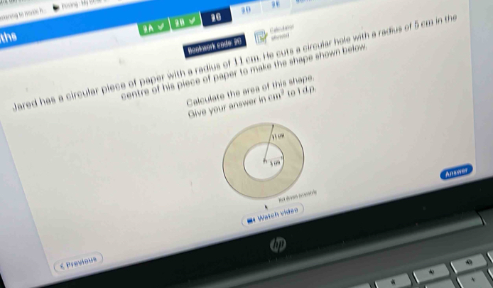 uờng by 
setering to mss . .. 
28 10 20 
gh 
ths 
“… 
Bookwork sode: 20 Ealculator 
dared has a circular piece of paper with a radius of 11 cm. He cuts a circular hole with a radius of 5 cm in the 
centre of his piece of paper to make the shape shown below . 
Calculate the area of this shape. 
Give your answer in cm^2 to ld p. 
Answer 
y 
= Watch videe 
≤ Previous 

*