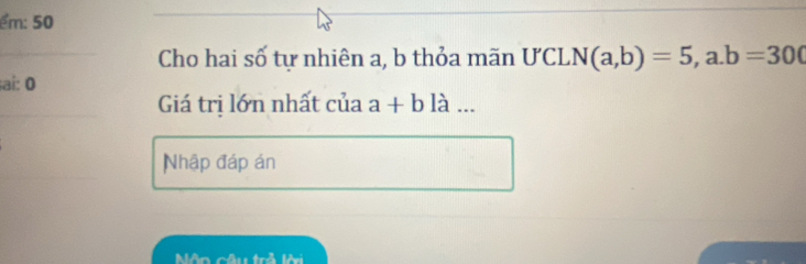 ểm: 50
Cho hai số tự nhiên a, b thỏa mãn ƯCL N(a,b)=5,a. b=300
ai: 0 là ...
Giá trị lớn nhất của a+b
Nhập đáp án
Môn câu trở lội