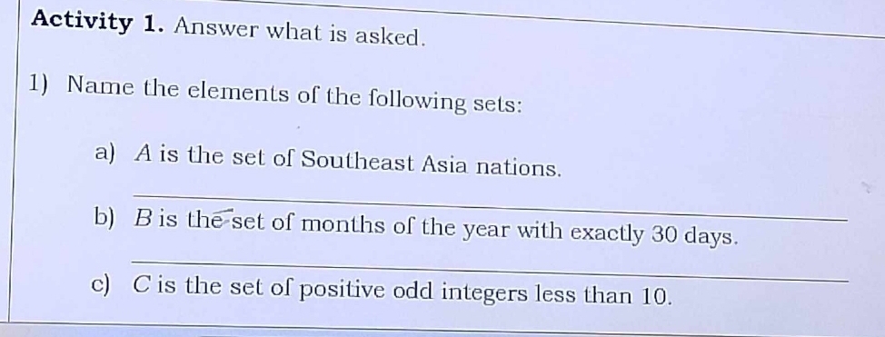 Activity 1. Answer what is asked. 
1) Name the elements of the following sets: 
a) A is the set of Southeast Asia nations. 
_ 
_ 
b) B is the set of months of the year with exactly 30 days. 
c) C is the set of positive odd integers less than 10. 
_ 
_