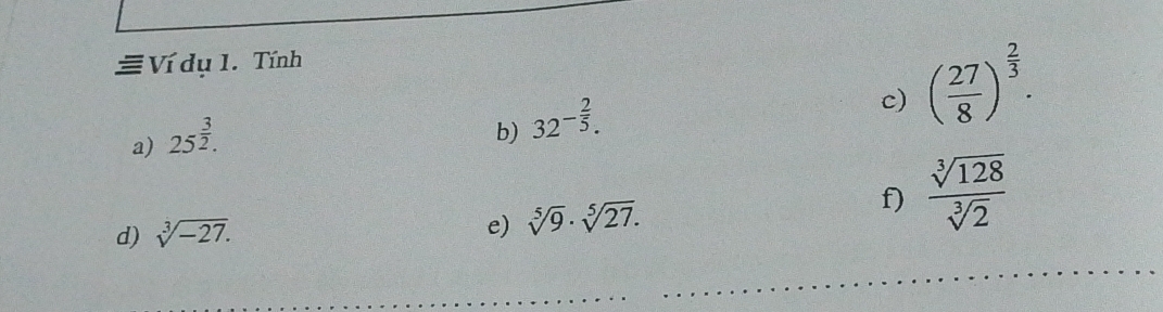 Ví dụ 1. Tính 
a) 25^(frac 3)2. 
b) 32^(-frac 2)5. 
c) ( 27/8 )^ 2/3 . 
d) sqrt[3](-27). f)  sqrt[3](128)/sqrt[3](2) 
e) sqrt[5](9)· sqrt[5](27).