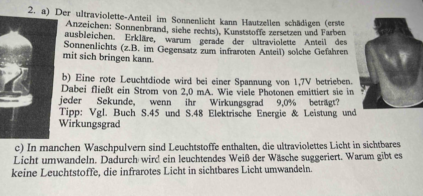 Der ultraviolette-Anteil im Sonnenlicht kann Hautzellen schädigen (erste 
Anzeichen: Sonnenbrand, siehe rechts), Kunststoffe zersetzen und Farben 
ausbleichen. Erkläre, warum gerade der ultraviolette Anteil des 
Sonnenlichts (z.B. im Gegensatz zum infraroten Anteil) solche Gefahren 
mit sich bringen kann. 
b) Eine rote Leuchtdiode wird bei einer Spannung von 1,7V betrieben. 
Dabei fließt ein Strom von 2,0 mA. Wie viele Photonen emittiert sie in 
jeder Sekunde, wenn ihr Wirkungsgrad 9,0% beträgt? 
Tipp: Vgl. Buch S. 45 und S. 48 Elektrische Energie & Leistung und 
Wirkungsgrad 
c) In manchen Waschpulvern sind Leuchtstoffe enthalten, die ultraviolettes Licht in sichtbares 
Licht umwandeln. Dadurch wird ein leuchtendes Weiß der Wäsche suggeriert. Warum gibt es 
keine Leuchtstoffe, die infrarotes Licht in sichtbares Licht umwandeln.