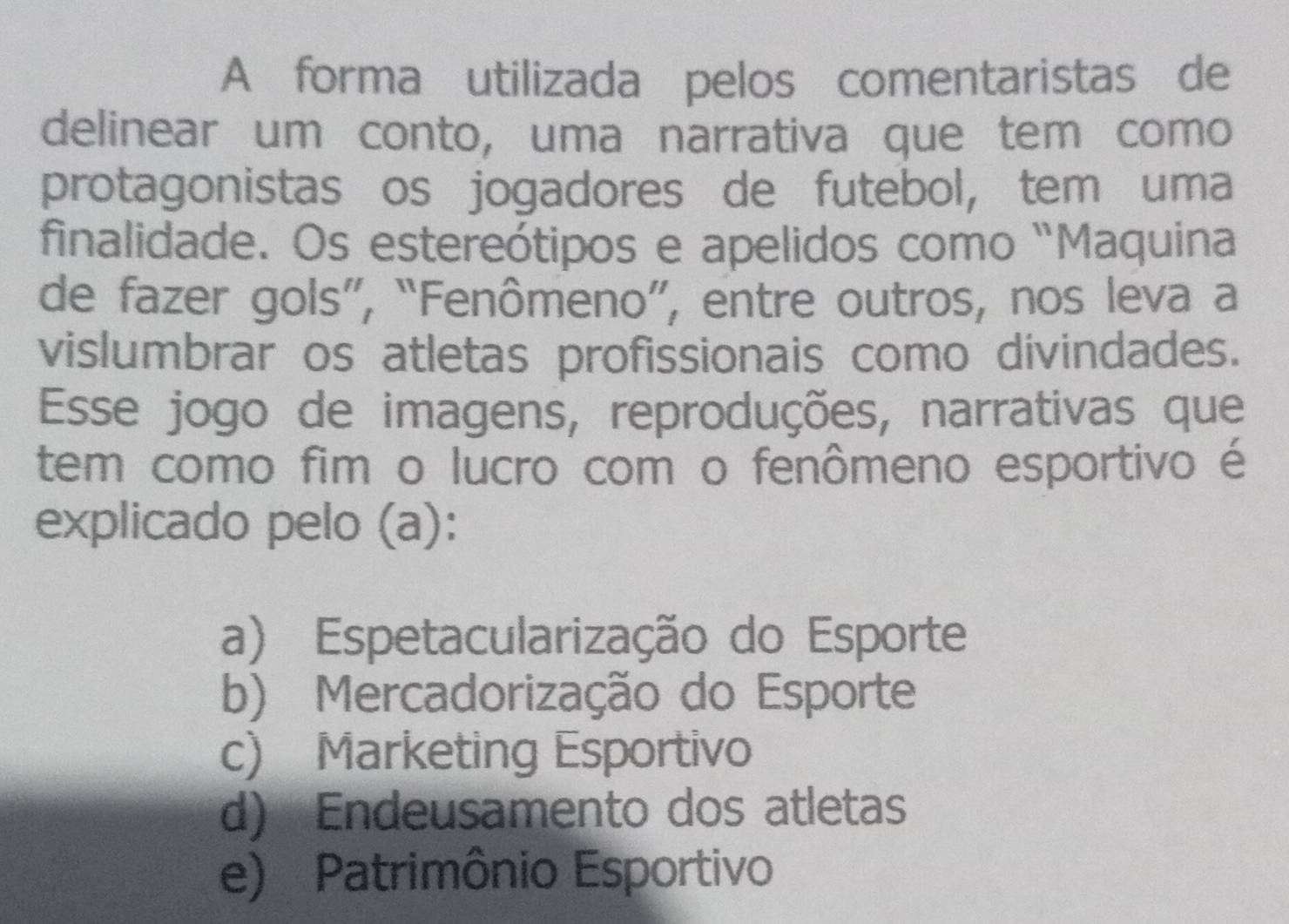 A forma utilizada pelos comentaristas de
delinear um conto, uma narrativa que tem como
protagonistas os jogadores de futebol, tem uma
finalidade. Os estereótipos e apelidos como “Maquina
de fazer gols”, “Fenômeno”, entre outros, nos leva a
vislumbrar os atletas profissionais como divindades.
Esse jogo de imagens, reproduções, narrativas que
tem como fim o lucro com o fenômeno esportivo é
explicado pelo (a):
a) Espetacularização do Esporte
b) Mercadorização do Esporte
c) Marketing Esportivo
d) Endeusamento dos atletas
e) Patrimônio Esportivo