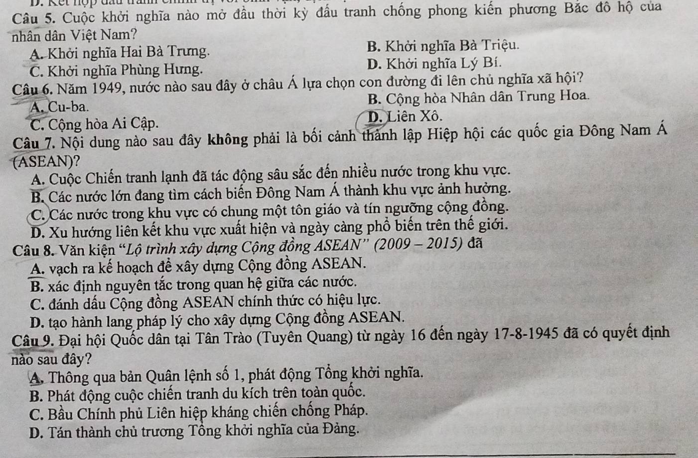 Kết nợp đầu tra
Câu 5. Cuộc khởi nghĩa nào mở đầu thời kỳ đầu tranh chống phong kiến phương Bắc đô hộ của
nhân dân Việt Nam?
A. Khởi nghĩa Hai Bà Trưng. B. Khởi nghĩa Bà Triệu.
C. Khởi nghĩa Phùng Hưng. D. Khởi nghĩa Lý Bí.
Câu 6. Năm 1949, nước nào sau đây ở châu Á lựa chọn con đường đi lên chủ nghĩa xã hội?
A. Cu-ba. B. Cộng hòa Nhân dân Trung Hoa.
C. Cộng hòa Ai Cập.
D. Liên Xô.
Câu 7. Nội dung nào sau đây không phải là bối cảnh thành lập Hiệp hội các quốc gia Đông Nam Á
(ASEAN)?
A. Cuộc Chiến tranh lạnh đã tác động sâu sắc đến nhiều nước trong khu vực.
B. Các nước lớn đang tìm cách biến Đông Nam Á thành khu vực ảnh hưởng.
C. Các nước trong khu vực có chung một tôn giáo và tín ngưỡng cộng đồng.
D. Xu hướng liên kết khu vực xuất hiện và ngày càng phổ biến trên thế giới.
Câu 8. Văn kiện “Lộ trình xây dựng Cộng đồng ASEAN” (2009 - 2015) đã
A. vạch ra kế hoạch để xây dựng Cộng đồng ASEAN.
B. xác định nguyên tắc trong quan hệ giữa các nước.
C. đánh dấu Cộng đồng ASEAN chính thức có hiệu lực.
D. tạo hành lang pháp lý cho xây dựng Cộng đồng ASEAN.
Câu 9. Đại hội Quốc dân tại Tân Trào (Tuyên Quang) từ ngày 16 đến ngày 17-8-1945 đã có quyết định
nào sau đây?
A. Thông qua bản Quân lệnh số 1, phát động Tổng khởi nghĩa.
B. Phát động cuộc chiến tranh du kích trên toàn quốc.
C. Bầu Chính phủ Liên hiệp kháng chiến chống Pháp.
D. Tán thành chủ trương Tổng khởi nghĩa của Đảng.