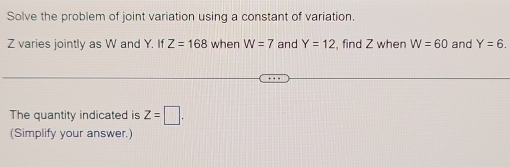 Solve the problem of joint variation using a constant of variation.
Z varies jointly as W and Y. If Z=168 when W=7 and Y=12 , find Z when W=60 and Y=6. 
The quantity indicated is Z=□. 
(Simplify your answer.)