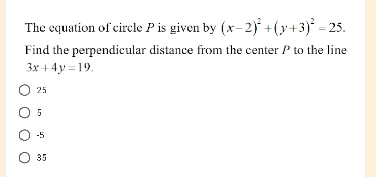 The equation of circle P is given by (x-2)^2+(y+3)^2=25. 
Find the perpendicular distance from the center P to the line
3x+4y=19.
25
5
-5
35