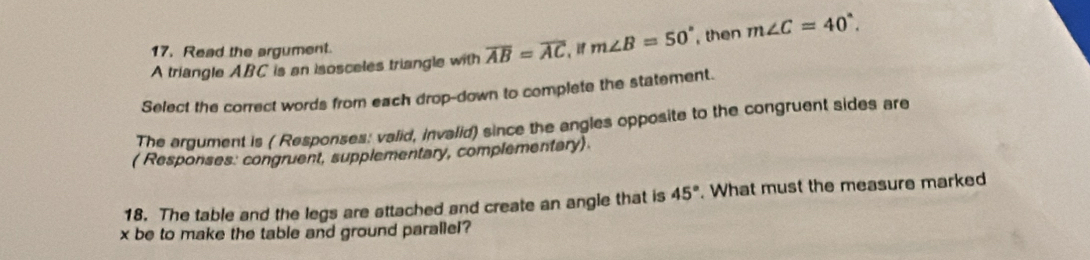 Read the argument. 
A triangle ABC is an isosceles triangle with overline AB=overline AC m∠ B=50° , then m∠ C=40°. 
Select the correct words from each drop-down to complete the statement. 
The argument is ( Responses: valid, invalid) since the angles opposite to the congruent sides are 
( Responses: congruent, supplementary, complementary) 
18. The table and the legs are attached and create an angle that is 45°. What must the measure marked
x be to make the table and ground parallel?