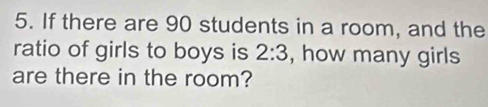 If there are 90 students in a room, and the 
ratio of girls to boys is 2:3 , how many girls 
are there in the room?