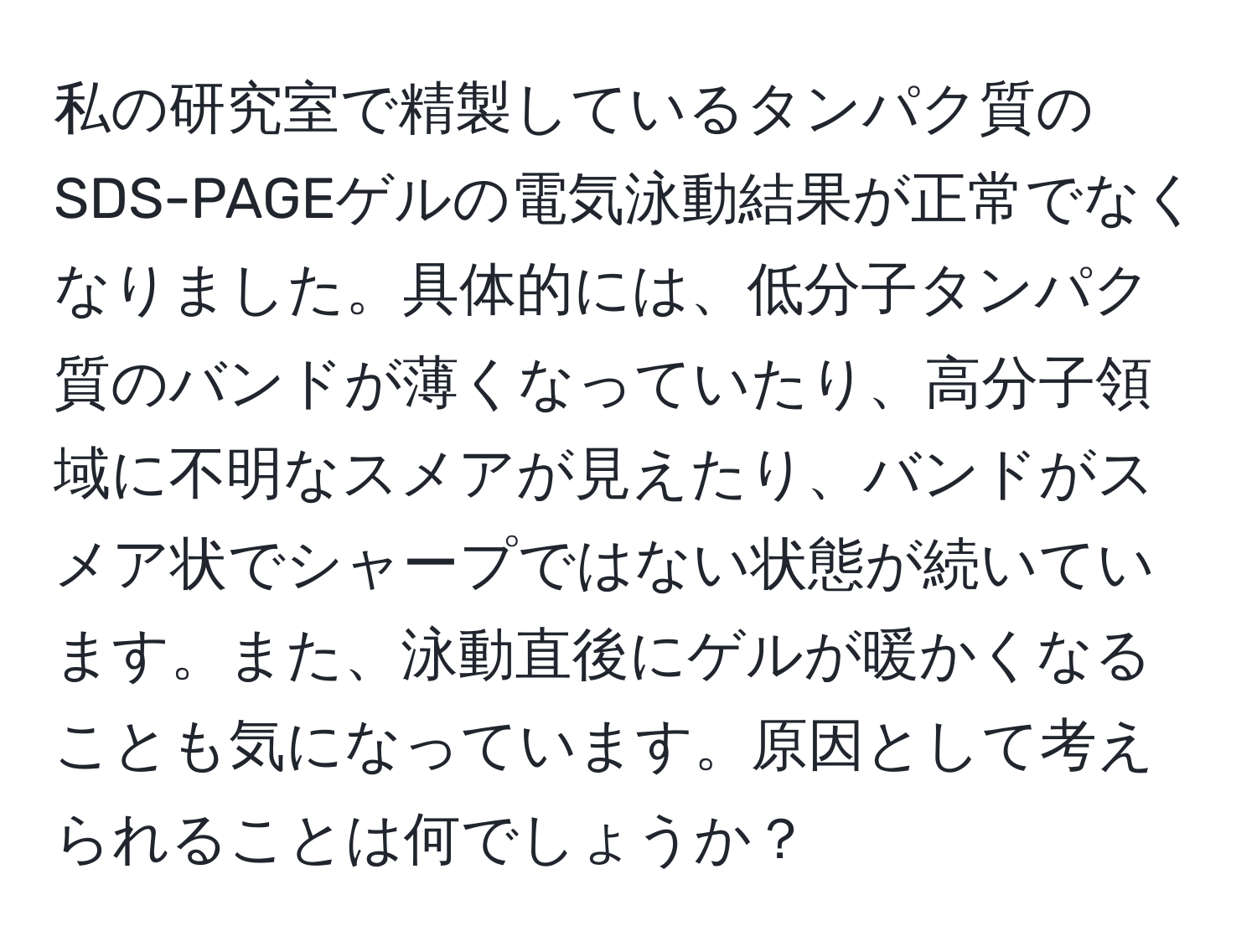 私の研究室で精製しているタンパク質のSDS-PAGEゲルの電気泳動結果が正常でなくなりました。具体的には、低分子タンパク質のバンドが薄くなっていたり、高分子領域に不明なスメアが見えたり、バンドがスメア状でシャープではない状態が続いています。また、泳動直後にゲルが暖かくなることも気になっています。原因として考えられることは何でしょうか？