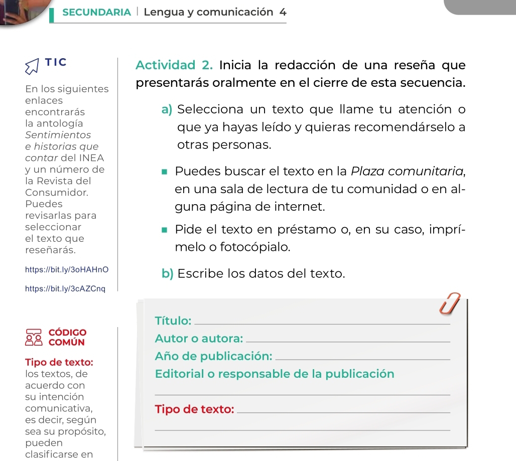 SECUNDARIA | Lengua y comunicación 4 
TIC Actividad 2. Inicia la redacción de una reseña que 
En los siguientes presentarás oralmente en el cierre de esta secuencia. 
enlaces 
encontrarás a) Selecciona un texto que llame tu atención o 
la antología que ya hayas leído y quieras recomendárselo a 
Sentimientos 
e historias que otras personas. 
contar del INEA 
y un número de Puedes buscar el texto en la Plaza comunitaria, 
la Revista del 
Consumidor. en una sala de lectura de tu comunidad o en al- 
Puedes guna página de internet. 
revisarlas para 
seleccionar Pide el texto en préstamo o, en su caso, imprí- 
el texto que 
reseñarás. melo o fotocópialo. 
https://bit.ly/3oHAHnO b) Escribe los datos del texto. 
https://bit.ly/3cAZCnq 
Título:_ 
código 
COMÚN Autor o autora:_ 
Año de publicación:_ 
Tipo de texto: 
los textos, de Editorial o responsable de la publicación 
_ 
acuerdo con 
su intención 
comunicativa, Tipo de texto:_ 
_ 
es decir, según 
sea su propósito, 
pueden 
clasificarse en