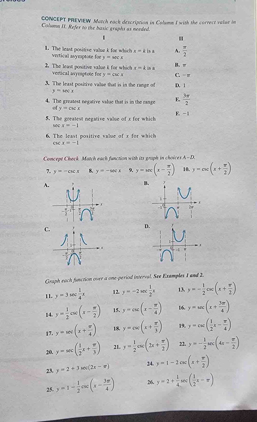 CONCEPT PREVIEW Match each description in Column I with the correct value in
Column II. Refer to the basic graphs as needed.
1
I
1. The least positive value k for which x=kisa A.  π /2 
vertical asymptote for y=sec x
2. The least positive value k for which x=kisa B. π
vertical asymptote for y=csc x C. -π
3. The least positive value that is in the range of D. 1
y=sec x
4. The greatest negative value that is in the range E.  3π /2 
of y=csc x
F. -1
5. The greatest negative value of x for which
sec x=-1
6. The least positive value of x for which
csc x=-1
Concept Check Match each function with its graph in choices A-D.
7. y=-csc x 8. y=-sec x 9. y=sec (x- π /2 ) 10. y=csc (x+ π /2 )
A.
B
- π /2 -1;
3π
C
D
Graph each function over a one-period interval. See Examples 1 and 2.
11. y=3sec  1/4 x 12. y=-2sec  1/2 x 13. y=- 1/2 csc (x+ π /2 )
14. y= 1/2 csc (x- π /2 ) 15. y=csc (x- π /4 ) 16. y=sec (x+ 3π /4 )
17. y=sec (x+ π /4 ) 18. y=csc (x+ π /3 ) 19. y=csc ( 1/2 x- π /4 )
20. y=sec ( 1/2 x+ π /3 ) 21. y= 1/2 csc (2x+ π /2 ) 22. y=- 1/2 sec (4x- π /2 )
23. y=2+3sec (2x-π ) 24. y=1-2csc (x+ π /2 )
25. y=1- 1/2 csc (x- 3π /4 )
26. y=2+ 1/4 sec ( 1/2 x-π )