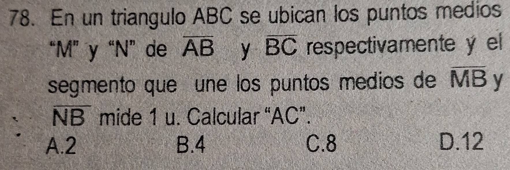 En un triangulo ABC se ubican los puntos medios
“ M ” y “ N ” de overline AB y overline BC respectivamente y el
segmento que une los puntos medios de overline MB y
overline NB mide 1 u. Calcular “ AC ”.
A. 2 B. 4 C. 8
D. 12