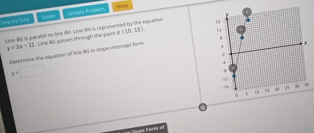Step-by-Step Solver Sample Problem Hints 
quation 
Line BG is parallel to line RH. Line RH is represe B(10,15).
y=3x-11. Line BG passes through the point 
Determine the equation of line BG in slope-intercept form.
y=
a
sqrt(r-12) Slope Form of
