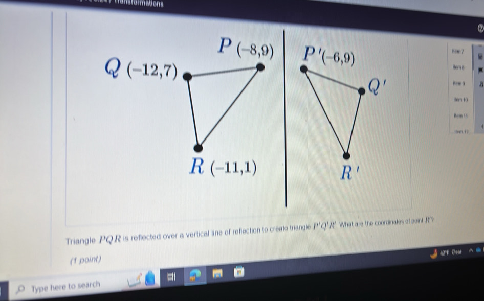 ansformations
P(-8,9) P'(-6,9)
1om 7
(-12,7)
Rem 8
Q'
item 9 
Hter 10 
iter 11 
ibom 17
R(-11,1)
R'
Triangle PQR is reflected over a vertical line of reflection to create triangle P'Q'R' What are the coordinates of point R'? 
42ª Clea 
(1 point) 
Type here to search