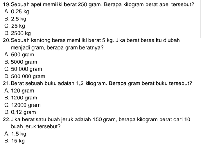 Sebuah apel memiliki berat 250 gram. Berapa killogram berat apel tersebut?
A. 0,25 kg
B. 2,5 kg
C. 25 kg
D. 2500 kg
20. Sebuah kantong beras memiliki berat 5 kg. Jika berat beras itu diubah
menjadi gram, berapa gram beratnya?
A. 500 gram
B. 5000 gram
C. 50.000 gram
D. 500.000 gram
21.Berat sebuah buku adalah 1,2 kilogram. Berapa gram berat buku tersebut?
A. 120 gram
B. 1200 gram
C. 12000 gram
D. 0,12 gram
22. Jika berat satu buah jeruk adalah 150 gram, berapa kilogram berat dari 10
buah jeruk tersebut?
A. 1,5 kg
B. 15 kg