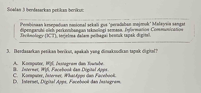 Soalan 3 berdasarkan petikan berikut:
Pembinaan kesepaduan nasional sekali gus ‘peradaban majmuk’ Malaysia sangat
dipengaruhi oleh perkembangan teknologi semasa. Information Communication
Technology (ICT), terjelma dalam pelbagai bentuk tapak digital.
3. Berdasarkan petikan berikut, apakah yang dimaksudkan tapak digital?
A. Komputer, Wifi, Instagram dan Youtube.
B. Internet, Wifi, Facebook dan Digital Apps.
C. Komputer, Internet, WhatApps dan Facebook.
D. Internet, Digital Apps, Facebook dan Instagram.