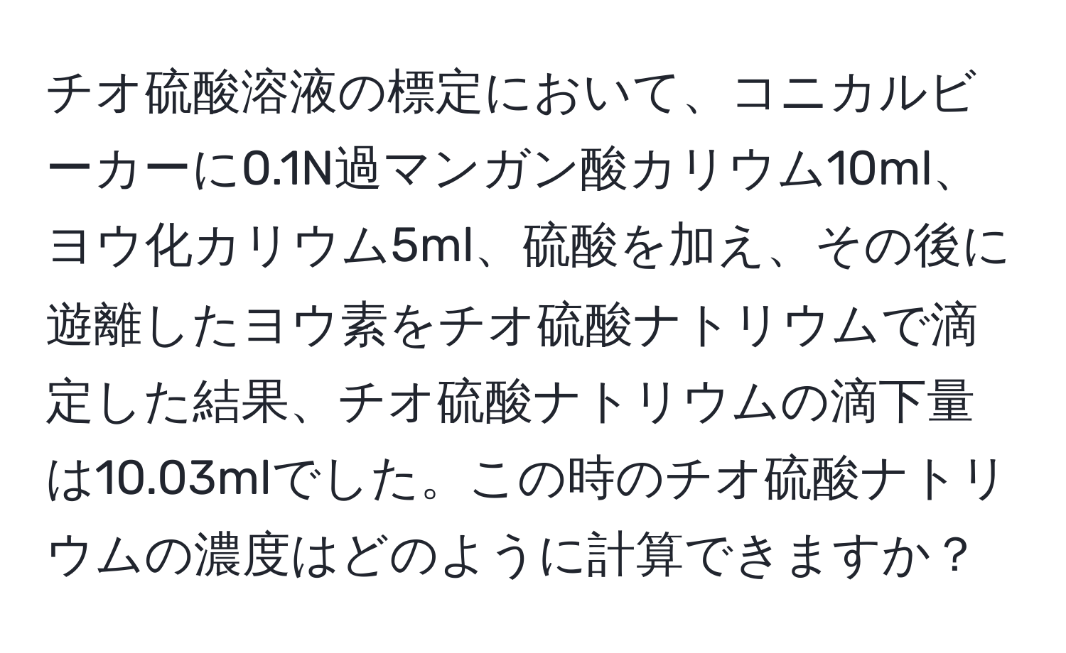 チオ硫酸溶液の標定において、コニカルビーカーに0.1N過マンガン酸カリウム10ml、ヨウ化カリウム5ml、硫酸を加え、その後に遊離したヨウ素をチオ硫酸ナトリウムで滴定した結果、チオ硫酸ナトリウムの滴下量は10.03mlでした。この時のチオ硫酸ナトリウムの濃度はどのように計算できますか？