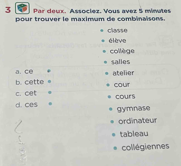 Par deux. Associez. Vous avez 5 minutes
pour trouver le maximum de combinaisons.
classe
élève
collège
salles
a. ce atelier
b. cette
cour
c. cet
cours
d. ces
gymnase
ordinateur
tableau
collégiennes