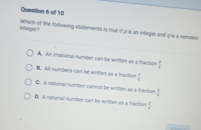 integer?
Which of the following statements is true if ρ is an integer and qis a nonzero
A. An irrational number can be written as a fraction  p/q 
B. All numbers can be written as a fraction  p/q .
C. A rational number cannot be written as a fraction  p/q .
D. A rational number can be written as a fraction frac 24endarray 