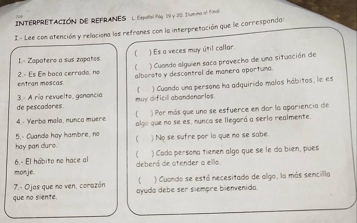 JGG 
INTERPRETACIÓN DE REFRANES L. Español Pág. 19 y 20. Ilumina al final. 
I.- Lee con atención y relaciona los refranes con la interpretación que le corresponda: 
 
1.- Zapatero a sus zapatos. ) Es a veces muy útil callar. 
2.- Es En boca cerrada, no ) Cuando alguien saca provecho de una situación de 
( 
alboroto y descontrol de manera oportuna. 
entran moscas. 
3.- A río revuelto, ganancia ) Cuando una persona ha adquirido malos hábitos, le es 
( 
muy difícil abandonarlos. 
de pescadores. 
4.- Yerba mala, nunca muere. ) Por más que uno se esfuerce en dar la apariencia de 
 
algo que no se es, nunca se llegará a serlo realmente. 
5.- Cuando hay hambre, no 
( )No se sufre por lo que no se sabe. 
hay pan duro. 
( ) Cada persona tienen algo que se le da bien, pues 
6.- El hábito no hace al 
deberá de atender a ello. 
monje. 
7.- Ojos que no ven, corazón ( ) Cuando se está necesitado de algo, la más sencilla 
ayuda debe ser siempre bienvenida. 
que no siente.