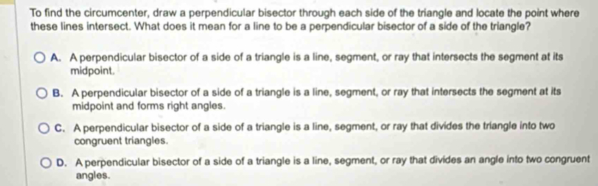 To find the circumcenter, draw a perpendicular bisector through each side of the triangle and locate the point where
these lines intersect. What does it mean for a line to be a perpendicular bisector of a side of the triangle?
A. A perpendicular bisector of a side of a triangle is a line, segment, or ray that intersects the segment at its
midpoint.
B. A perpendicular bisector of a side of a triangle is a line, segment, or ray that intersects the segment at its
midpoint and forms right angles.
C. A perpendicular bisector of a side of a triangle is a line, segment, or ray that divides the triangle into two
congruent triangles.
D. A perpendicular bisector of a side of a triangle is a line, segment, or ray that divides an angle into two congruent
angles.