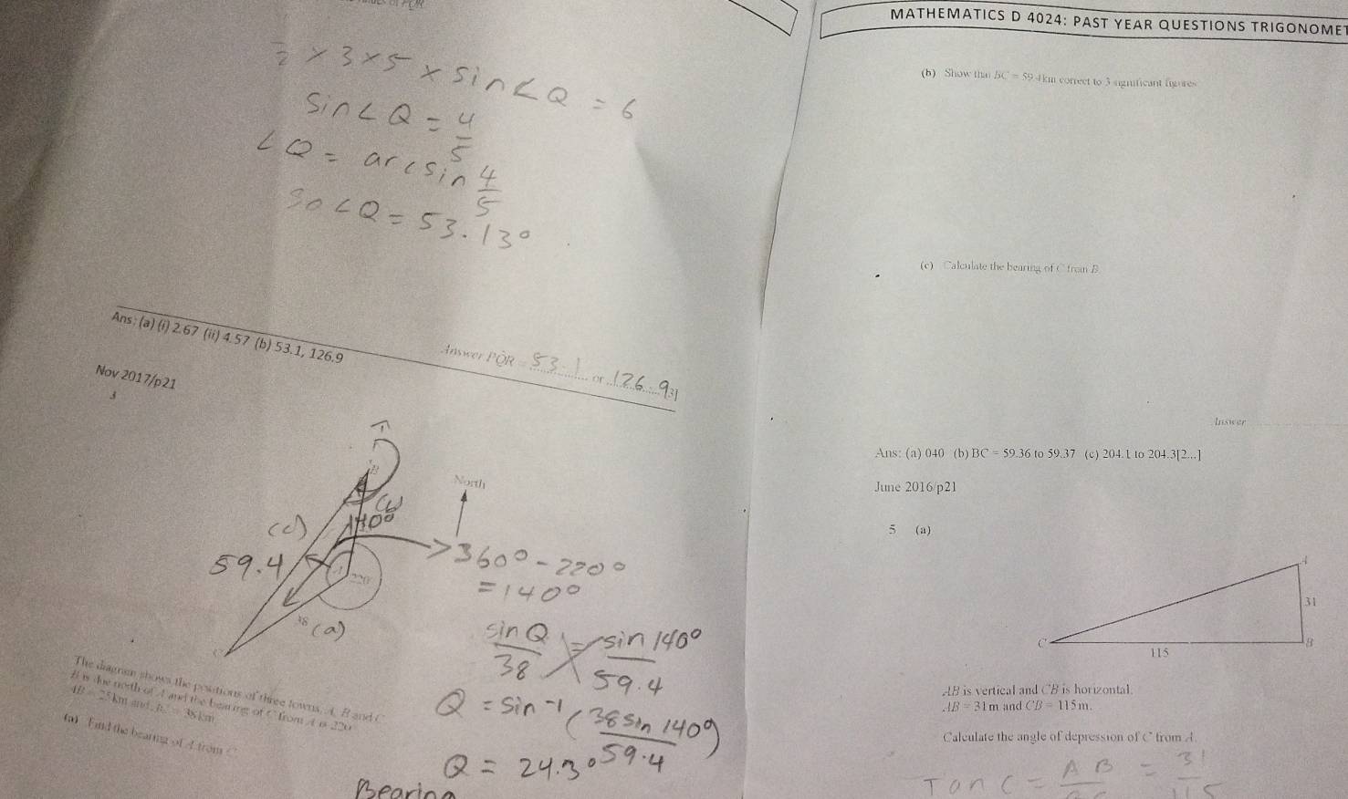 MATHEMATICS D 4024: PAST YEAR QUESTIONS TRIGONOME 
(b) Show than BC = 59.km correct to 3 significant figures 
(c) Calculate the bearing of C from B
Ans: (a) (i) 2.67 (ii) 4.57 (b) 53.1, 126.9
Answe I _ 
Nov 2017/p21 
_ 
Inswer 
Ans: (a) 040 (b) 1 C=59.36to59.37 (c) 204. L to 204.3[2...]
June 2016/p21 
5 (a)
AB is vertical and CB is horizontal 
The diagnem shows the positions of three towns. A B and C
4B=25km l is due notth of At and the bearing of C from A a. 220
i and . h_2=38km
AB=31mandCB=115m. 
(a) Find the bearing of l from 
Caleulate the angle of depression of C from A