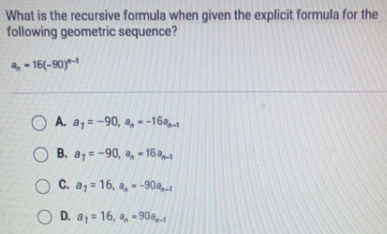 What is the recursive formula when given the explicit formula for the
following geometric sequence?
a_n=16(-90)^n-1
A. a_1=-90, a_n=-16a_n-1
B. a_7=-90, a_n=16a_n-1
C. a_1=16, a_n=-90a_n-1
D. a_1=16, a_n=90a_n-1