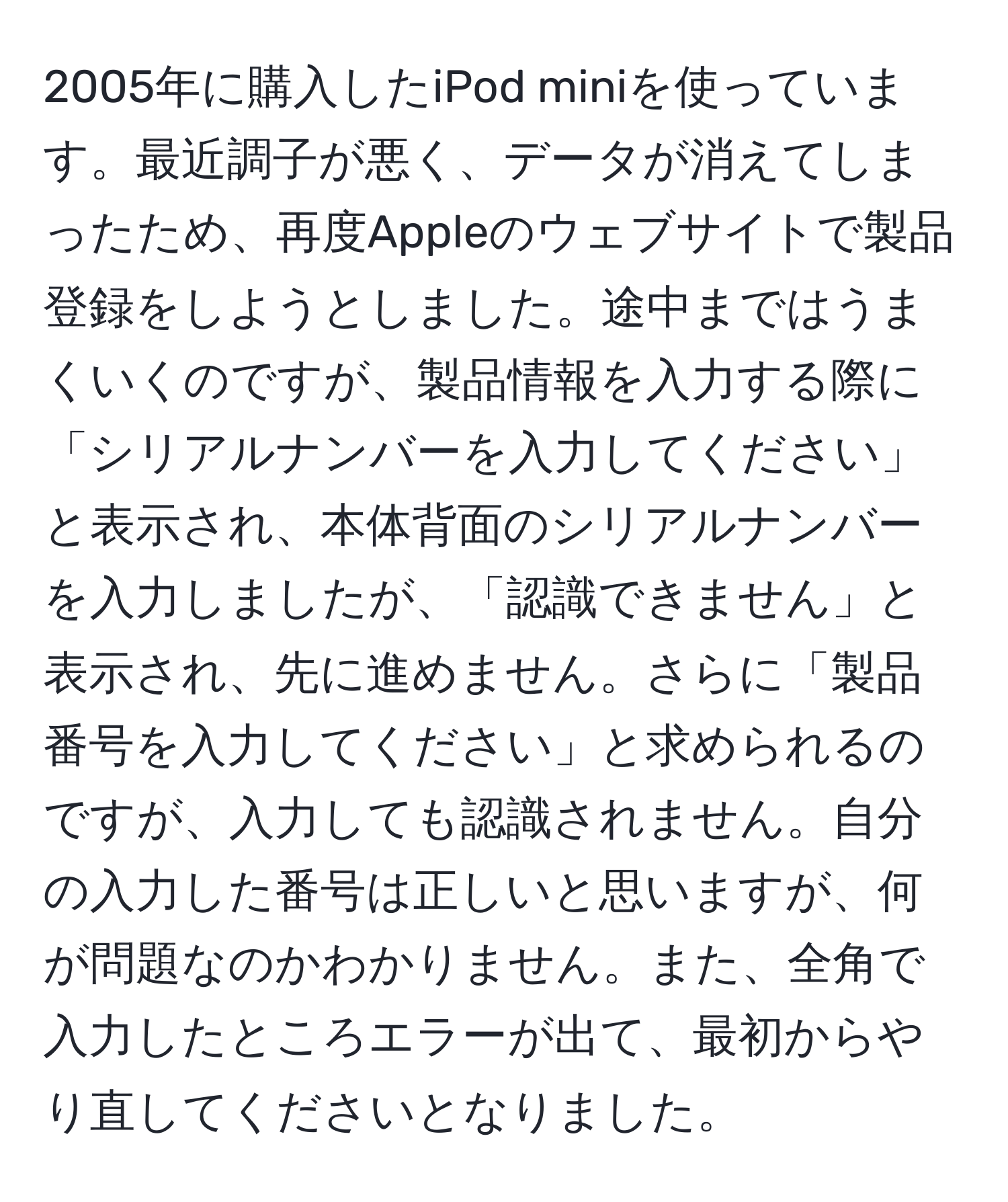 2005年に購入したiPod miniを使っています。最近調子が悪く、データが消えてしまったため、再度Appleのウェブサイトで製品登録をしようとしました。途中まではうまくいくのですが、製品情報を入力する際に「シリアルナンバーを入力してください」と表示され、本体背面のシリアルナンバーを入力しましたが、「認識できません」と表示され、先に進めません。さらに「製品番号を入力してください」と求められるのですが、入力しても認識されません。自分の入力した番号は正しいと思いますが、何が問題なのかわかりません。また、全角で入力したところエラーが出て、最初からやり直してくださいとなりました。