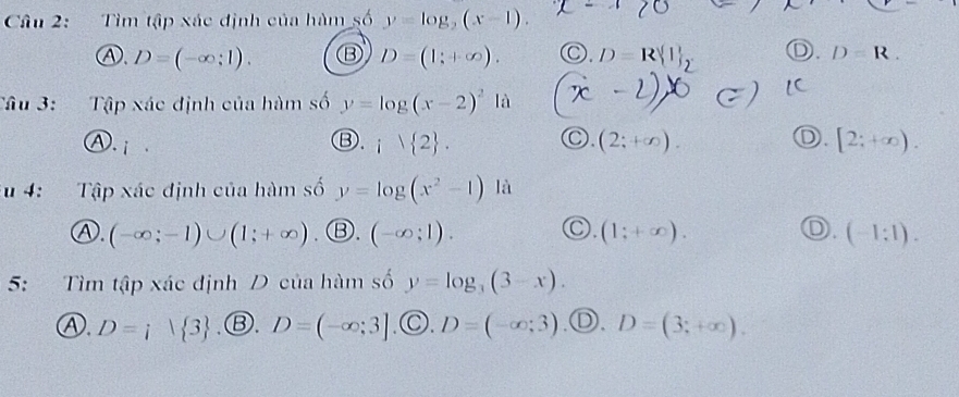 Tìm tập xác định của hàm số y=log _2(x-1).
④. D=(-∈fty ;1). ⑬ D=(1;+∈fty ). ○. D=R | _2 D. D=R. 
Tâu 3: Tập xác định của hàm số y=log (x-2)^2 là 2
). i
○.
D.
③. i1 2. (2;+∈fty ). [2;+∈fty ). 
u 4: Tập xác định của hàm số y=log (x^2-1) là
○.
Ⓐ. (-∈fty ;-1)∪ (1;+∈fty ) .Ⓑ. (-∈fty ;1). (1;+∈fty ). (-1:1). 
5: Tìm tập xác định D của hàm số y=log _3(3-x).
Ⓐ. D=i| 3 .Ⓑ. D=(-∈fty ;3] .©. D=(-∈fty ;3) a ) D=(3;+∈fty ).