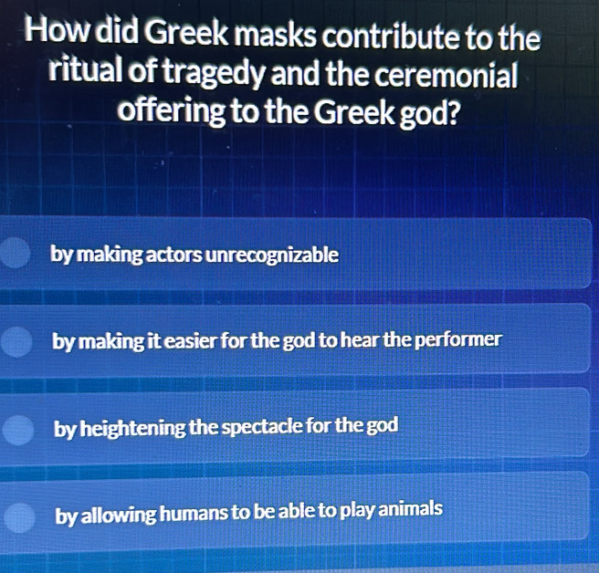 How did Greek masks contribute to the
ritual of tragedy and the ceremonial
offering to the Greek god?
by making actors unrecognizable
by making it easier for the god to hear the performer
by heightening the spectacle for the god
by allowing humans to be able to play animals