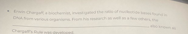 Erwin Chargaff, a biochemist, investigated the ratio of nucleotide bases found in 
DNA from various organisms. From his research as well as a few others, the 
_ 
also known as 
Chargaff's Rule was developed.