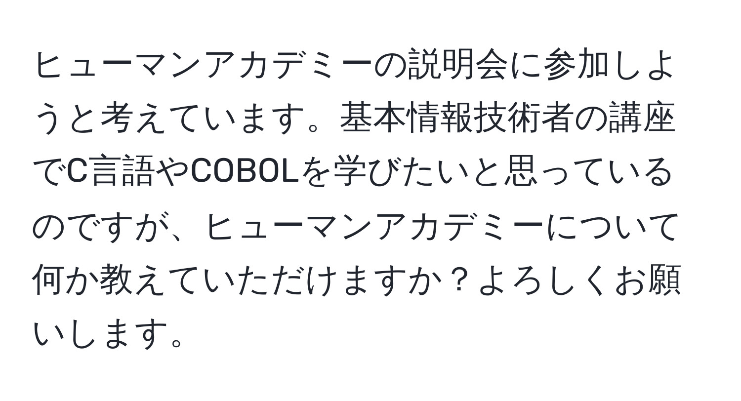 ヒューマンアカデミーの説明会に参加しようと考えています。基本情報技術者の講座でC言語やCOBOLを学びたいと思っているのですが、ヒューマンアカデミーについて何か教えていただけますか？よろしくお願いします。