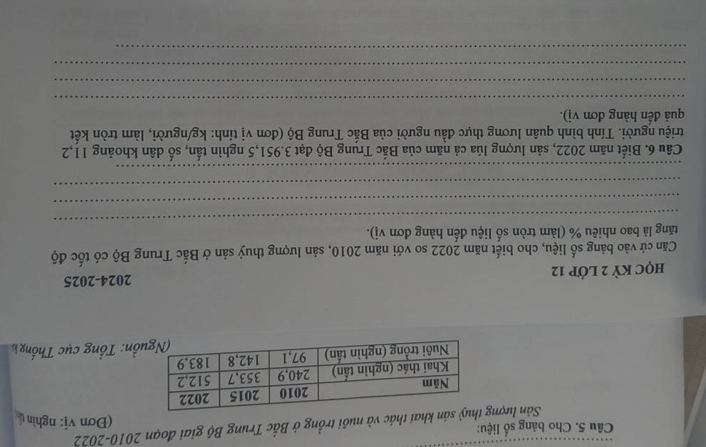 Cho bảng số liệu: (Đơn vị: nghìn( 
Sản lượngn khai thác và nuôi trồng ở Bắc Trung Bộ giai đoạn 2010-2022 
ồn: Tổng cục Thống h 
2024-2025 
hQC KỲ 2 Lớp 12
Căn cứ vào bảng số liệu, cho biết năm 2022 so với năm 2010, sản lượng thuỷ sản ở Bắc Trung Bộ có tốc độ 
_ 
tăng là bao nhiêu % (làm tròn số liệu đến hàng đơn vị). 
_ 
_ 
_ 
Câu 6. Biết năm 2022, sản lượng lúa cả năm của Bắc Trung Bộ đạt 3.951, 5 nghìn tấn, số dân khoảng 11, 2
triệu người. Tính bình quân lương thực đầu người của Bắc Trung Bộ (đơn vị tính: kg/người, làm tròn kết 
quả đến hàng đơn vị). 
_ 
_ 
_ 
_