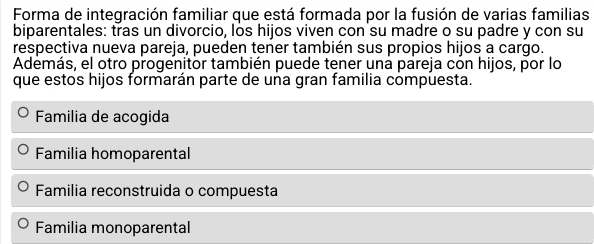 Forma de integración familiar que está formada por la fusión de varias familias
biparentales: tras un divorcio, los hijos viven con su madre o su padre y con su
respectiva nueva pareja, pueden tener también sus propios hijos a cargo.
Además, el otro progenitor también puede tener una pareja con hijos, por lo
que estos hijos formarán parte de una gran familia compuesta.
Familia de acogida
Familia homoparental
Familia reconstruida o compuesta
Familia monoparental