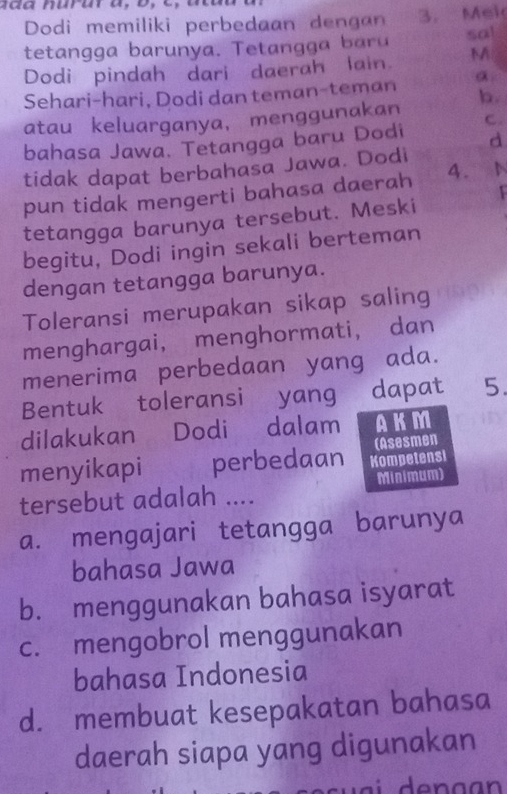 Dodi memiliki perbedaan dengan 3. Mek
tetangga barunya. Tetang a a sa!
Dodi pindah dari daerah lain. M
Sehari-hari, Dodi dan teman-teman α
atau keluarganya, menggunakan b.
bahasa Jawa. Tetangga baru Dodi C.
d
tidak dapat berbahasa Jawa. Dodi
pun tidak mengerti bahasa daerah 4.
tetangga barunya tersebut. Meski
begitu, Dodi ingin sekali berteman
dengan tetangga barunya.
Toleransi merupakan sikap saling
menghargai， menghormati， dan
menerima perbedaan yang ada.
Bentuk toleransi yang dapat 5.
dilakukan Dodi dalam AKM
(Asesmen
menyikapi perbedaan Kompetens
tersebut adalah … Minimum)
a. mengajari tetangga barunya
bahasa Jawa
b. menggunakan bahasa isyarat
c. mengobrol menggunakan
bahasa Indonesia
d. membuat kesepakatan bahasa
daerah siapa yang digunakan